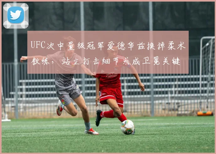 UFC次中量级冠军爱德华兹换掉柔术教练，站立打击细节或成卫冕关键