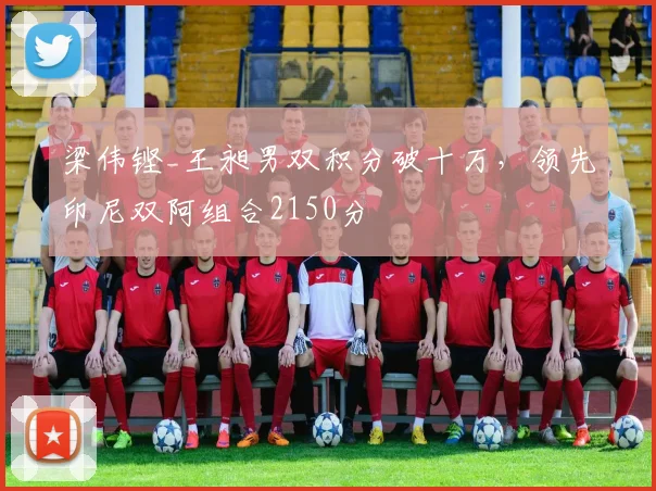 梁伟铿_王昶男双积分破十万，领先印尼双阿组合2150分