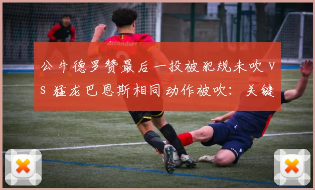 公牛德罗赞最后一投被犯规未吹 vs 猛龙巴恩斯相同动作被吹：关键球判罚标准为何因队而异