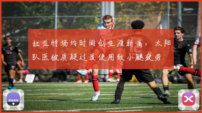杜兰特场均时间创生涯新高，太阳队医被质疑过度使用致小腿疲劳